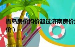 青岛房价均价超过济南房价均价青岛房价均价（青岛房价均价）