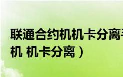 联通合约机机卡分离手机会锁定吗（联通合约机 机卡分离）