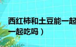 西红柿和土豆能一起吃吗?（西红柿和土豆能一起吃吗）