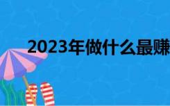 2023年做什么最赚钱（做什么最赚钱）