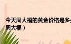 今天周大福的黄金价格是多少一克（黄金价格今天多少一克周大福）