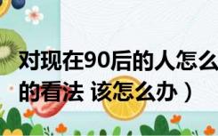 对现在90后的人怎么认为?（对于社会对90后的看法 该怎么办）