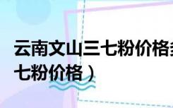 云南文山三七粉价格多少钱一斤（云南文山三七粉价格）