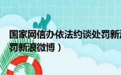 国家网信办依法约谈处罚新浪微博（国家网信办依法约谈处罚新浪微博）