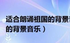 适合朗诵祖国的背景音乐名字（适合朗诵祖国的背景音乐）