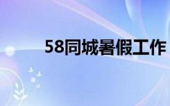 58同城暑假工作（58同城暑假工）