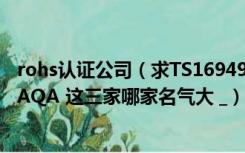 rohs认证公司（求TS16949 世界认证机构排名 OQS NQA AQA 这三家哪家名气大 _）