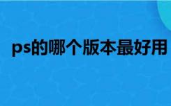 ps的哪个版本最好用（ps哪个版本最好用）