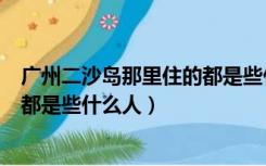 广州二沙岛那里住的都是些什么人啊（广州二沙岛那里住的都是些什么人）