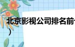 北京影视公司排名前十名（北京影视公司排名）