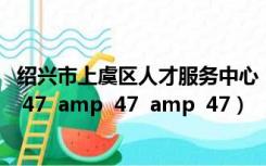 绍兴市上虞区人才服务中心（上虞人才服务中心在哪   amp  47  amp  47  amp  47）