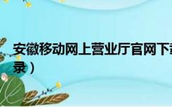 安徽移动网上营业厅官网下载（安徽移动网上营业厅官网登录）