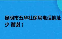 昆明市五华社保局电话地址（昆明市五华区社保局电话是多少 谢谢）