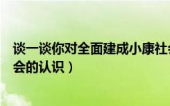 谈一谈你对全面建成小康社会的认识（谈谈你对全面小康社会的认识）