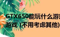 GTX650能玩什么游戏（GTX650能玩些什么游戏 (不用考虑其他)）