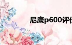 尼康p600评价（尼康p60）