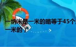 一纳米是一米的略等于45个原子排列起来的长度（一纳米是一米的）