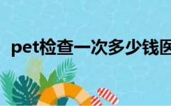 pet检查一次多少钱医保报销吗（pet检查）