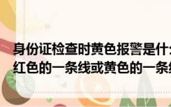 身份证检查时黄色报警是什么意思（警务通查询身份证显示红色的一条线或黄色的一条线是什么意思_）