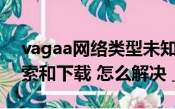 vagaa网络类型未知 uPnp正常 但是无法搜索和下载 怎么解决 _360