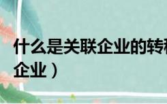 什么是关联企业的转移定价行为（什么是关联企业）