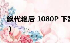 绝代艳后 1080P 下载（绝代艳后美国版免费）