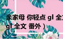 亲家母 你轻点 gl 全文 番外（亲家母 你轻点 gl 全文 番外）