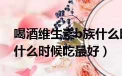 喝酒维生素b族什么时候吃最好（维生素b族什么时候吃最好）