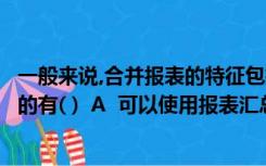 一般来说,合并报表的特征包括（有关编制合并报表说法正确的有( )  A  可以使用报表汇总功能B  是）