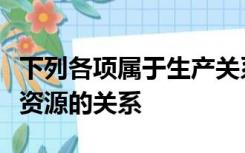 下列各项属于生产关系内容的有人与各种自然资源的关系