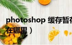 photoshop 缓存暂存文件在哪（ps缓存文件在哪里）