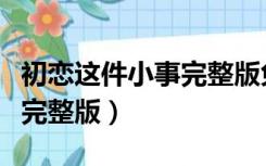 初恋这件小事完整版免费观看（初恋这件小事完整版）