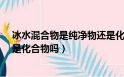 冰水混合物是纯净物还是化合物?（冰水混合物是纯净物吗是化合物吗）