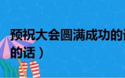 预祝大会圆满成功的话术（预祝大会圆满成功的话）