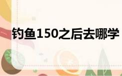 钓鱼150之后去哪学（钓鱼150后去哪学）