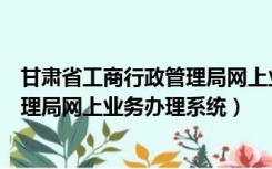 甘肃省工商行政管理局网上业务办理系统（甘肃工商行政管理局网上业务办理系统）