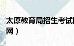 太原教育局招生考试网（太原市招生考试网官网）