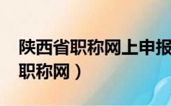 陕西省职称网上申报系统入口2021（陕西省职称网）