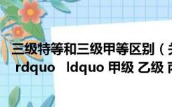 三级特等和三级甲等区别（关于 ldquo 特级 一级 二级 三级 rdquo   ldquo 甲级 乙级 丙级 rdquo   ldquo 一）