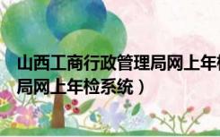 山西工商行政管理局网上年检系统官网（山西工商行政管理局网上年检系统）