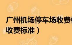 广州机场停车场收费标准表（广州机场停车场收费标准）