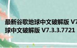 最新谷歌地球中文破解版 V7.3.3.7721 免费版（最新谷歌地球中文破解版 V7.3.3.7721 免费版功能简介）