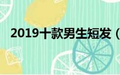 2019十款男生短发（2019男士短发发型）