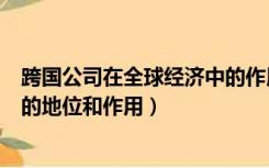 跨国公司在全球经济中的作用（跨国公司在当今国际经济中的地位和作用）