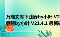 万能文库下载器by小叶 V21.4.1 最新破解版（万能文库下载器by小叶 V21.4.1 最新破解版功能简介）