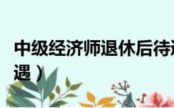 中级经济师退休后待遇（高级经济师退休后待遇）