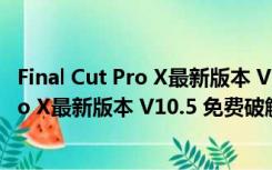 Final Cut Pro X最新版本 V10.5 免费破解版（Final Cut Pro X最新版本 V10.5 免费破解版功能简介）