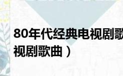 80年代经典电视剧歌曲歌词（80年代经典电视剧歌曲）