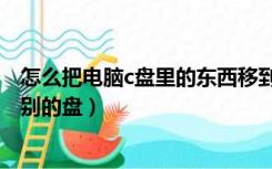 怎么把电脑c盘里的东西移到别的盘（如何把c盘的东西弄到别的盘）