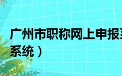 广州市职称网上申报系统（广州职称网上申报系统）